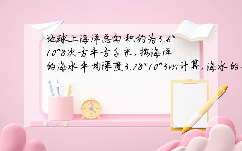 地球上海洋总面积约为3.6*10^8次方平方千米,按海洋的海水平均深度3.78*10^3m计算,海水的体积约是多少?