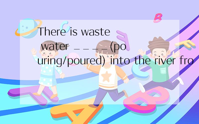 There is waste water ____(pouring/poured) into the river fro