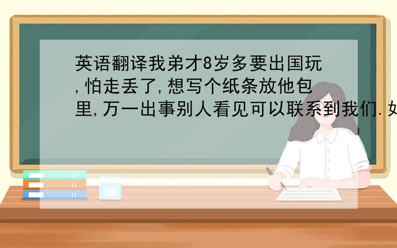 英语翻译我弟才8岁多要出国玩,怕走丢了,想写个纸条放他包里,万一出事别人看见可以联系到我们.如下,请拿英文翻译下,人命关