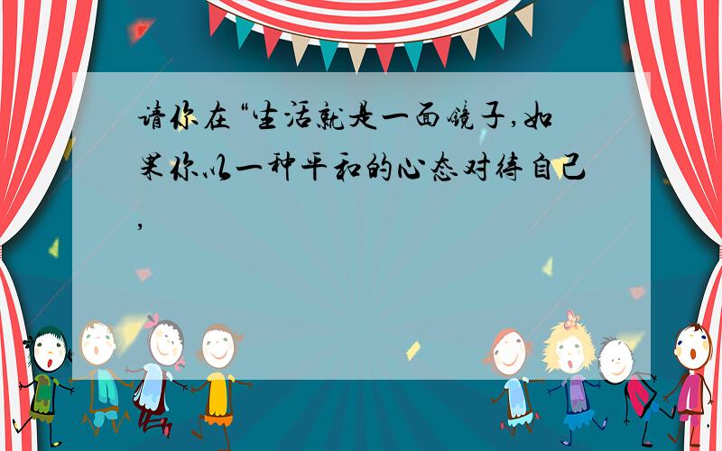 请你在“生活就是一面镜子,如果你以一种平和的心态对待自己,