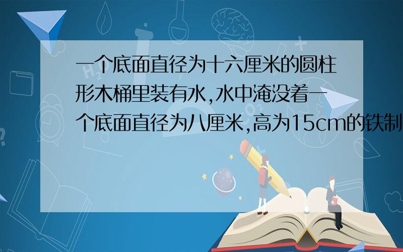 一个底面直径为十六厘米的圆柱形木桶里装有水,水中淹没着一个底面直径为八厘米,高为15cm的铁制小圆柱体,当小圆柱体取 出