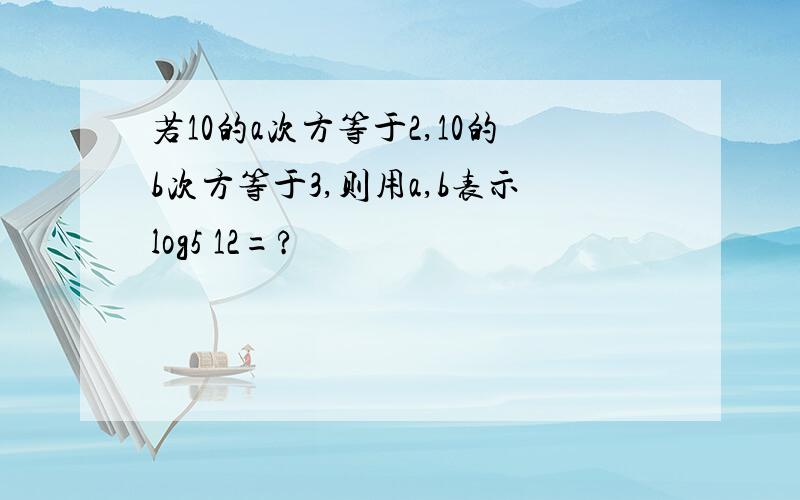 若10的a次方等于2,10的b次方等于3,则用a,b表示log5 12=?