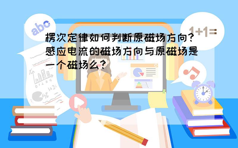 楞次定律如何判断原磁场方向?感应电流的磁场方向与原磁场是一个磁场么?