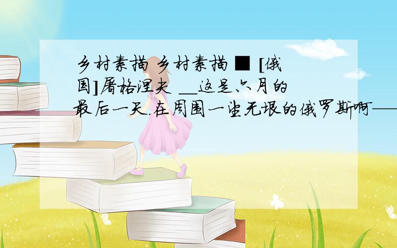 乡村素描 乡村素描 ■ [俄国]屠格涅夫 ＿＿这是六月的最后一天.在周围一望无垠的俄罗斯啊——我的故乡.整个天空染满均匀