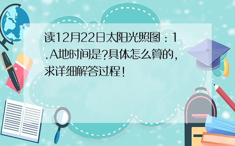 读12月22日太阳光照图：1.A地时间是?具体怎么算的,求详细解答过程!