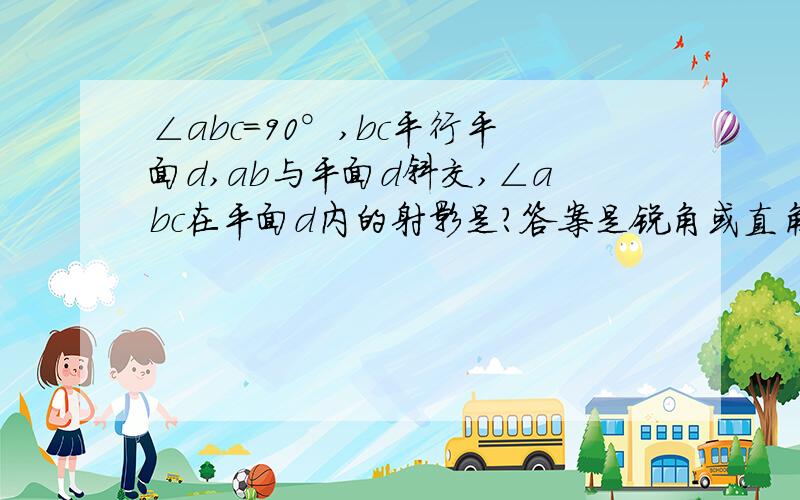 ∠abc=90°,bc平行平面d,ab与平面d斜交,∠abc在平面d内的射影是?答案是锐角或直角或钝角