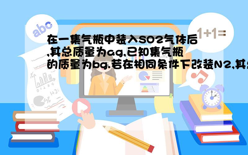 在一集气瓶中装入SO2气体后,其总质量为ag,已知集气瓶的质量为bg.若在相同条件下改装N2,其总质量为（ ）