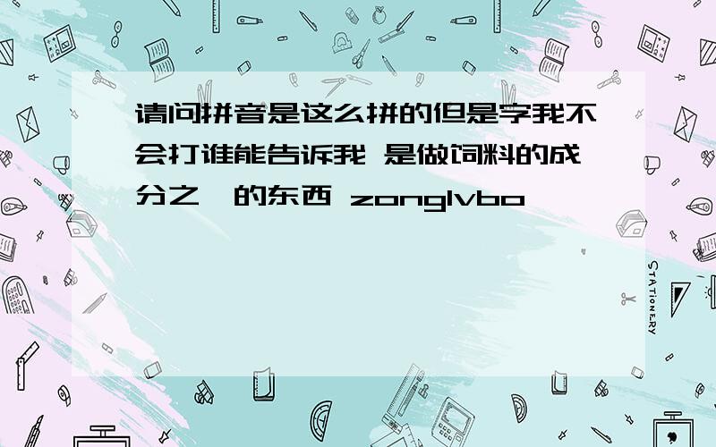 请问拼音是这么拼的但是字我不会打谁能告诉我 是做饲料的成分之一的东西 zonglvbo