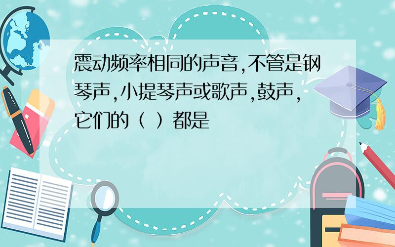 震动频率相同的声音,不管是钢琴声,小提琴声或歌声,鼓声,它们的（ ）都是