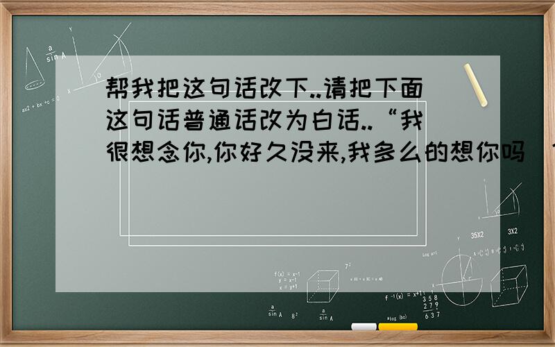 帮我把这句话改下..请把下面这句话普通话改为白话..“我很想念你,你好久没来,我多么的想你吗|?你不来我心情很不滋味,你