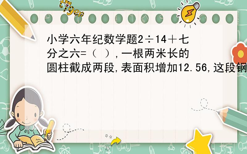 小学六年纪数学题2÷14＋七分之六=（ ）,一根两米长的圆柱截成两段,表面积增加12.56,这段钢材的体积是?好心人帮帮