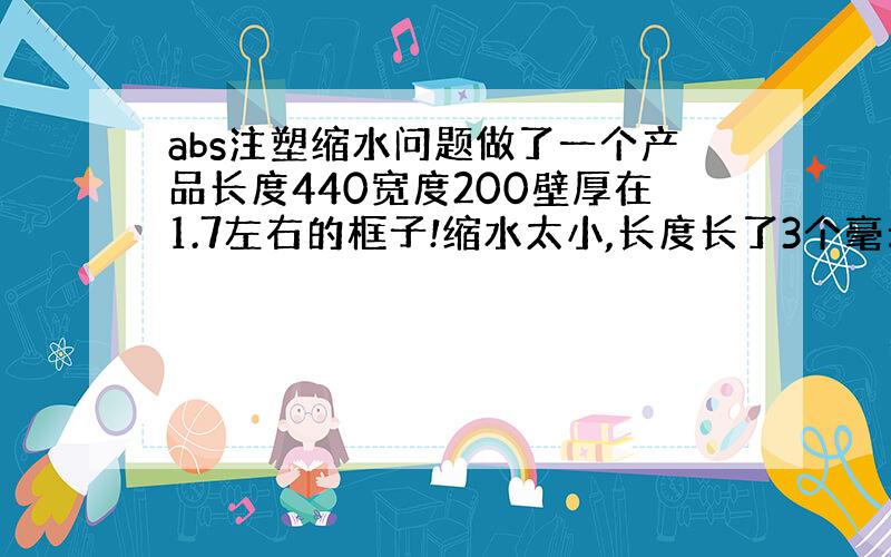 abs注塑缩水问题做了一个产品长度440宽度200壁厚在1.7左右的框子!缩水太小,长度长了3个毫米左右.有什么办法可以