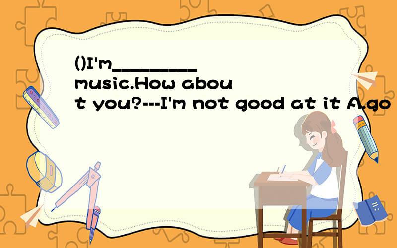 ()I'm_________music.How about you?---I'm not good at it A.go