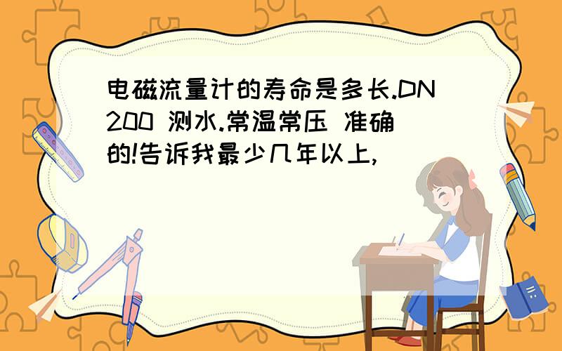 电磁流量计的寿命是多长.DN200 测水.常温常压 准确的!告诉我最少几年以上,