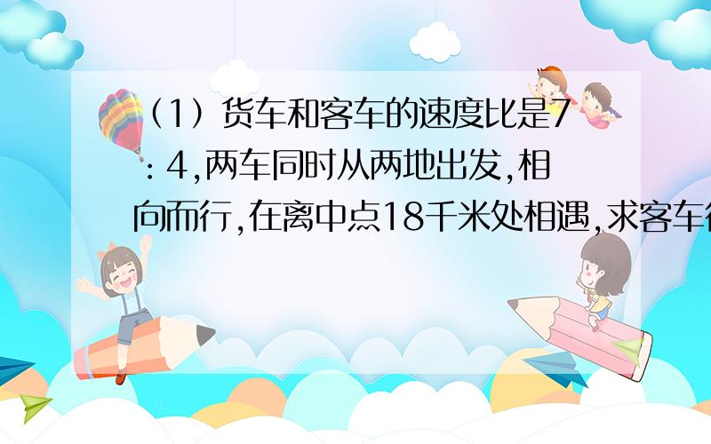 （1）货车和客车的速度比是7：4,两车同时从两地出发,相向而行,在离中点18千米处相遇,求客车行了多少千米.（是中点,不