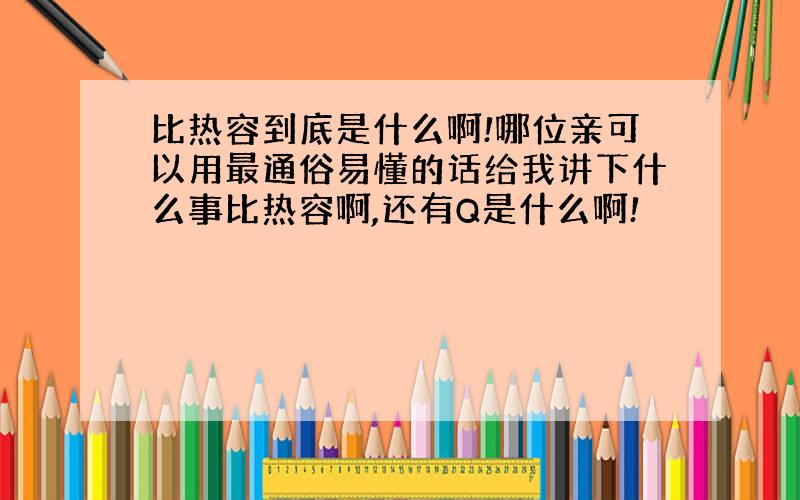 比热容到底是什么啊!哪位亲可以用最通俗易懂的话给我讲下什么事比热容啊,还有Q是什么啊!