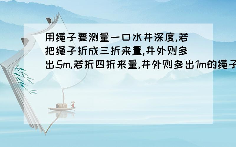 用绳子要测量一口水井深度,若把绳子折成三折来量,井外则多出5m,若折四折来量,井外则多出1m的绳子,问井深和绳子各多少米