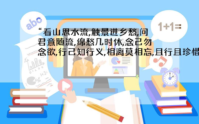 “看山思水流,触景进乡愁,问君意随流,绵愁几时休,念己勿念欲,行己知行义,相离莫相忘,且行且珍惜.”