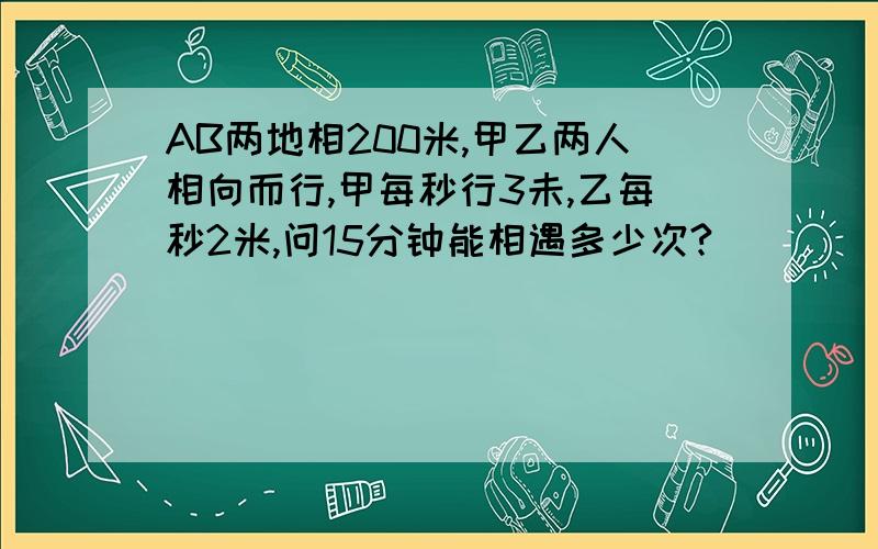 AB两地相200米,甲乙两人相向而行,甲每秒行3未,乙每秒2米,问15分钟能相遇多少次?