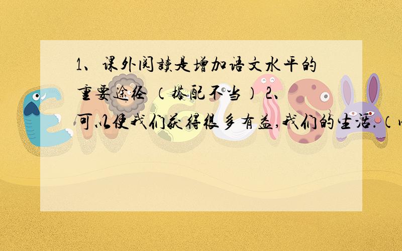 1、课外阅读是增加语文水平的重要途径 （搭配不当） 2、可以使我们获得很多有益,我们的生活.（成分残缺）