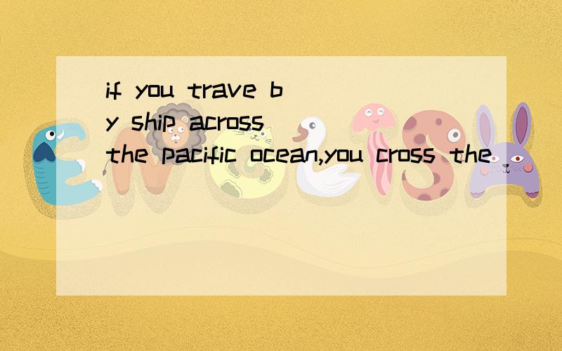 if you trave by ship across the pacific ocean,you cross the