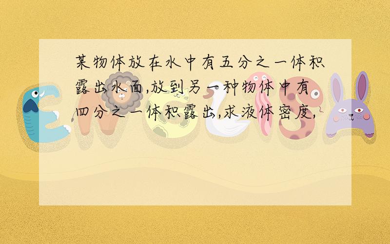 某物体放在水中有五分之一体积露出水面,放到另一种物体中有四分之一体积露出,求液体密度,