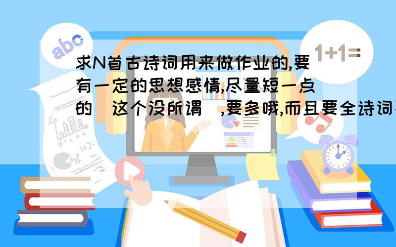 求N首古诗词用来做作业的,要有一定的思想感情,尽量短一点的（这个没所谓）,要多哦,而且要全诗词要在帖子里写,方便在WOR