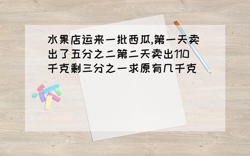 水果店运来一批西瓜,第一天卖出了五分之二第二天卖出110千克剩三分之一求原有几千克