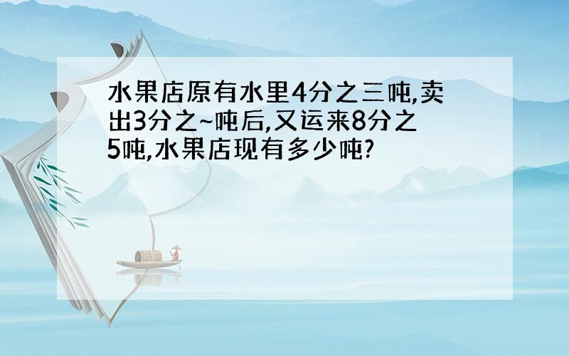 水果店原有水里4分之三吨,卖出3分之~吨后,又运来8分之5吨,水果店现有多少吨?