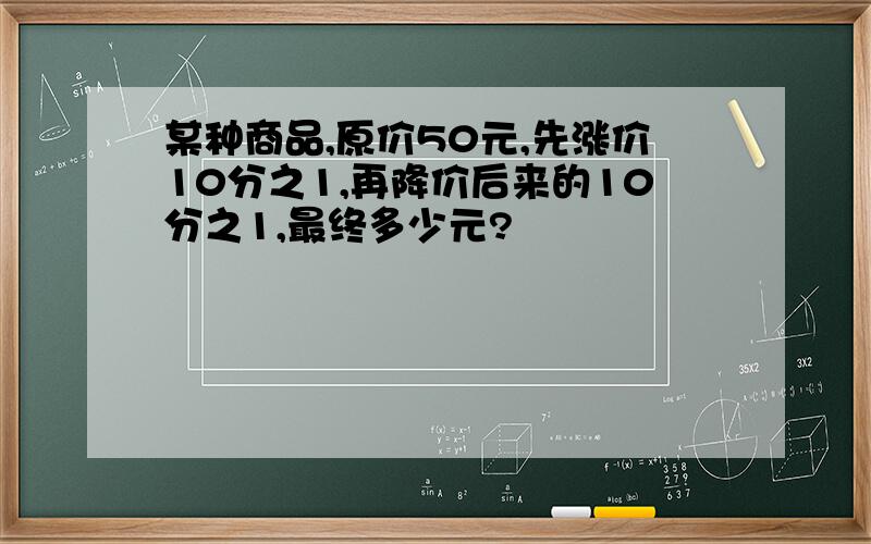 某种商品,原价50元,先涨价10分之1,再降价后来的10分之1,最终多少元?