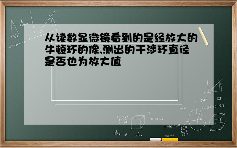 从读数显微镜看到的是经放大的牛顿环的像,测出的干涉环直径是否也为放大值