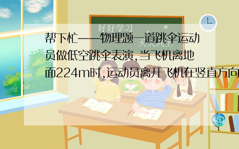 帮下忙——物理题一道跳伞运动员做低空跳伞表演,当飞机离地面224m时,运动员离开飞机在竖直方向作自由落体运动,运动一段时