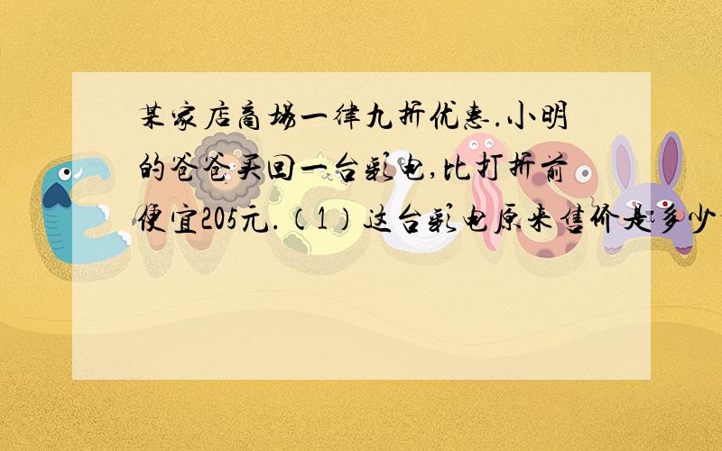 某家店商场一律九折优惠.小明的爸爸买回一台彩电,比打折前便宜205元.（1）这台彩电原来售价是多少元?