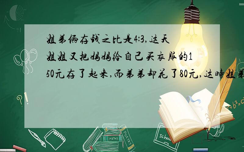 姐弟俩存钱之比是4:3,这天姐姐又把妈妈给自己买衣服的150元存了起来,而弟弟却花了80元,这时姐弟两的