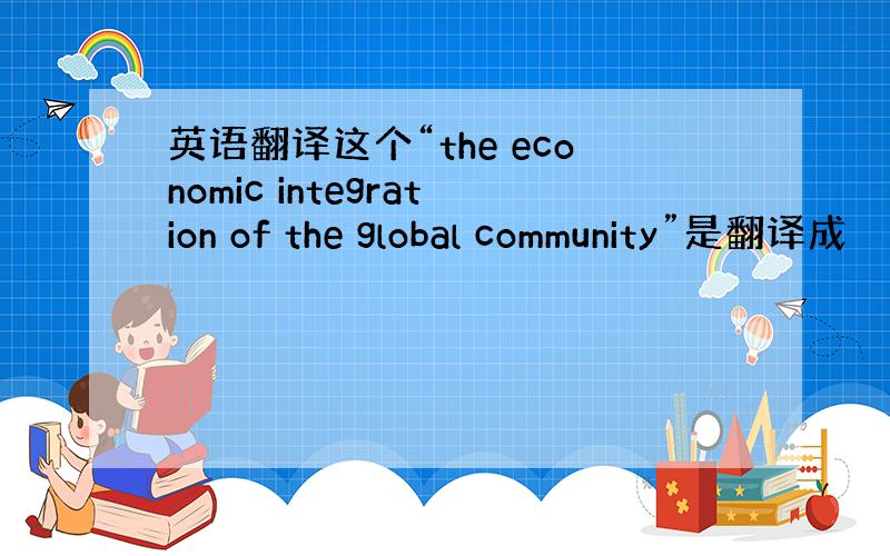 英语翻译这个“the economic integration of the global community”是翻译成