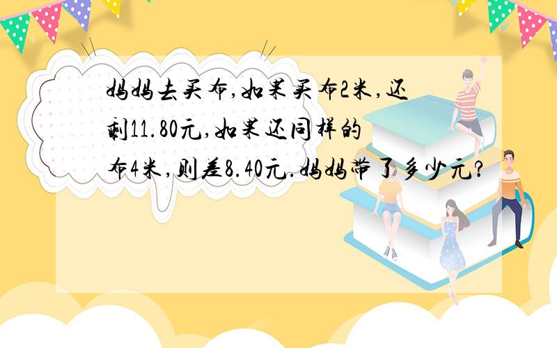 妈妈去买布,如果买布2米,还剩11.80元,如果还同样的布4米,则差8.40元.妈妈带了多少元?