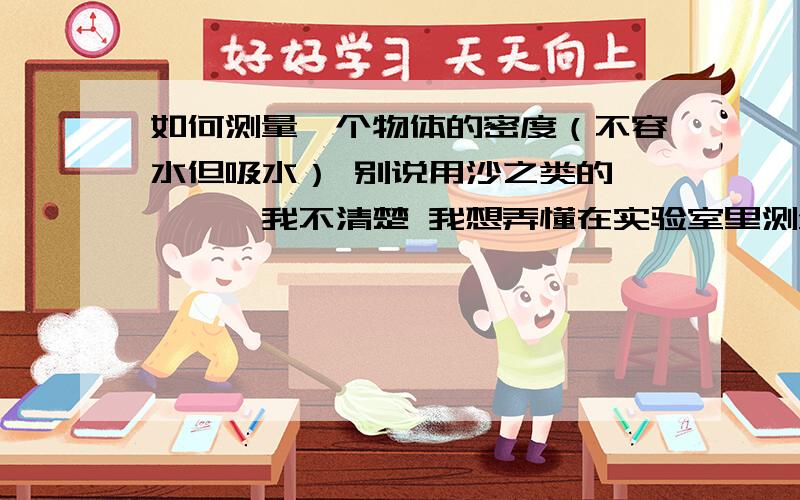 如何测量一个物体的密度（不容水但吸水） 别说用沙之类的````我不清楚 我想弄懂在实验室里测量的方法`````