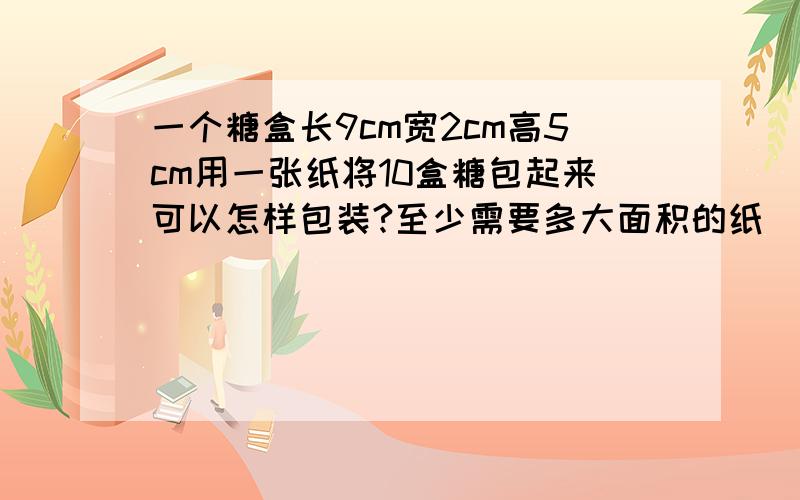 一个糖盒长9cm宽2cm高5cm用一张纸将10盒糖包起来可以怎样包装?至少需要多大面积的纸