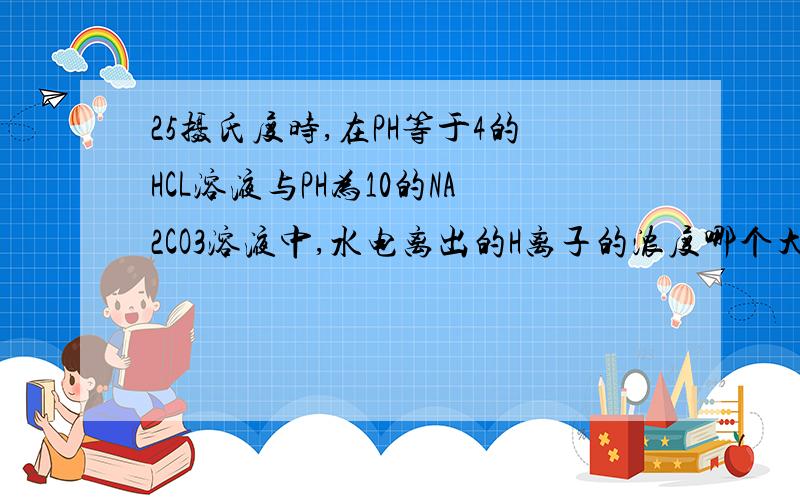 25摄氏度时,在PH等于4的HCL溶液与PH为10的NA2CO3溶液中,水电离出的H离子的浓度哪个大