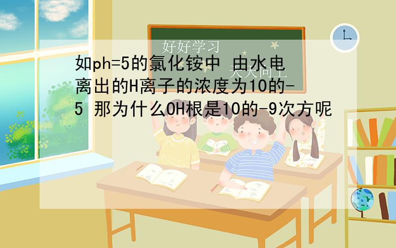 如ph=5的氯化铵中 由水电离出的H离子的浓度为10的-5 那为什么OH根是10的-9次方呢