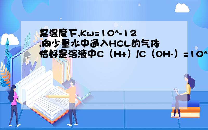 某温度下,Kw=10^-12.向少量水中通入HCL的气体恰好是溶液中C（H+）/C（OH-）=10^10.则此时水电离的