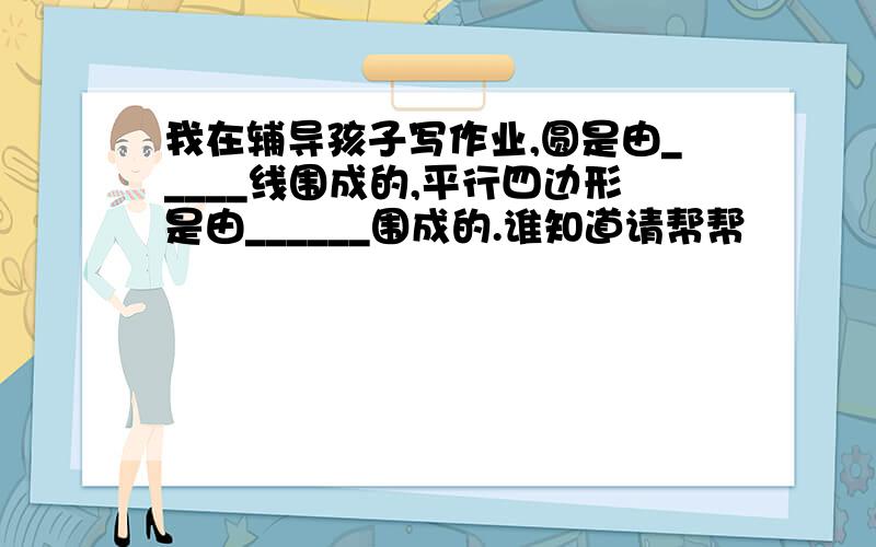 我在辅导孩子写作业,圆是由_____线围成的,平行四边形是由______围成的.谁知道请帮帮