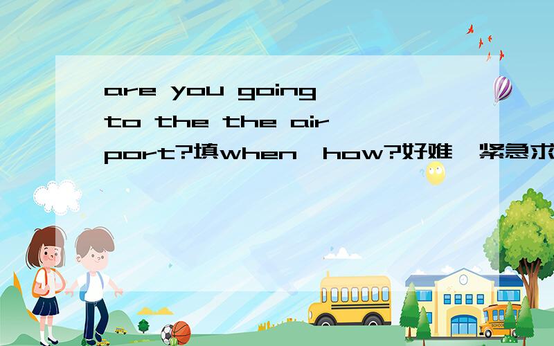 are you going to the the airport?填when,how?好难【紧急求助】