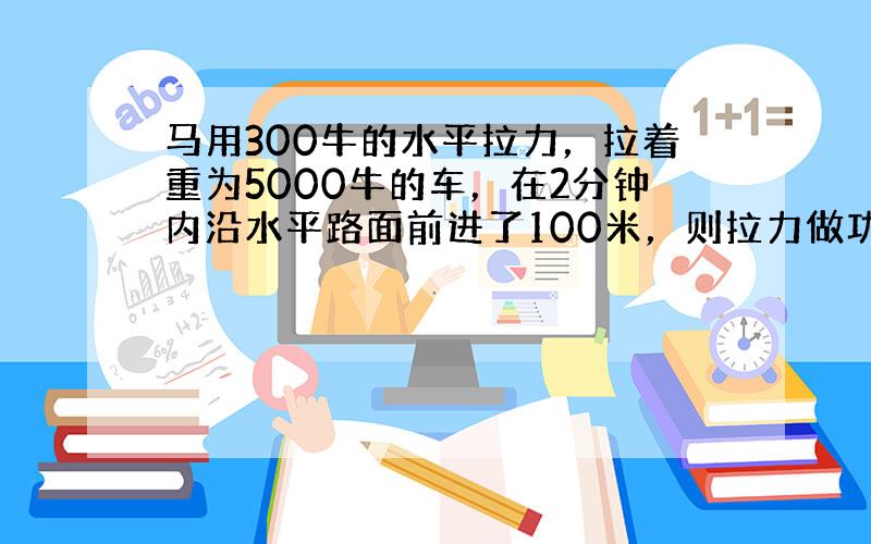 马用300牛的水平拉力，拉着重为5000牛的车，在2分钟内沿水平路面前进了100米，则拉力做功______焦耳，地面对车