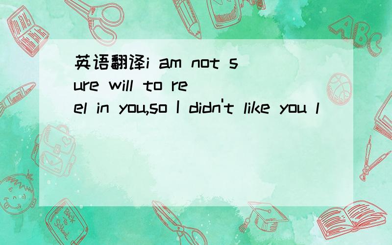 英语翻译i am not sure will to reel in you,so I didn't like you l