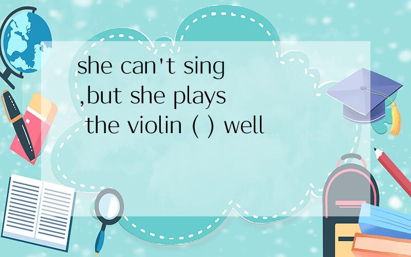 she can't sing,but she plays the violin ( ) well