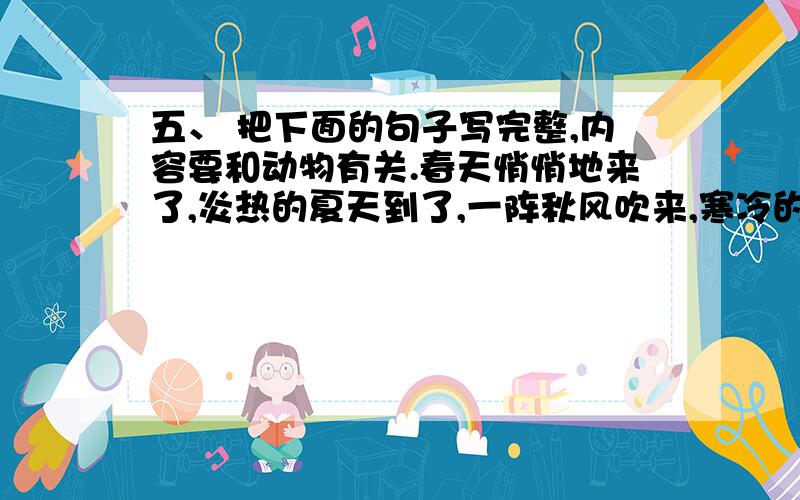 五、 把下面的句子写完整,内容要和动物有关.春天悄悄地来了,炎热的夏天到了,一阵秋风吹来,寒冷的