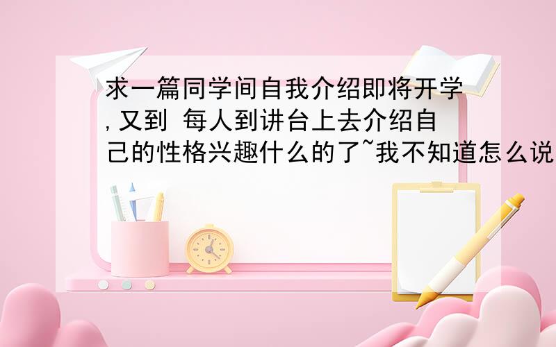 求一篇同学间自我介绍即将开学,又到 每人到讲台上去介绍自己的性格兴趣什么的了~我不知道怎么说才能跟别人的不一样,但我确实