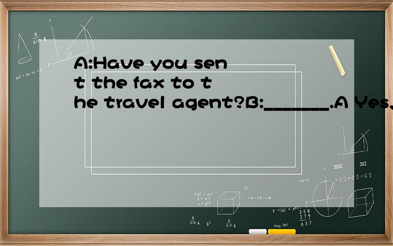 A:Have you sent the fax to the travel agent?B:_______.A Yes,