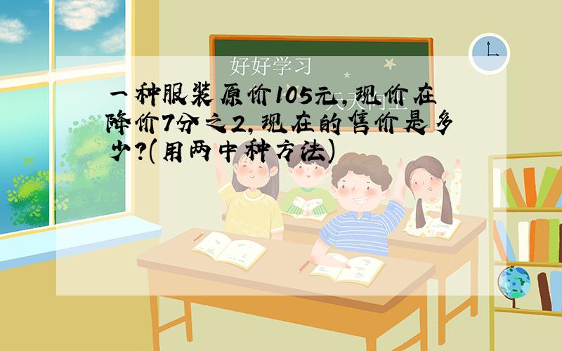 一种服装原价105元,现价在降价7分之2,现在的售价是多少?(用两中种方法)